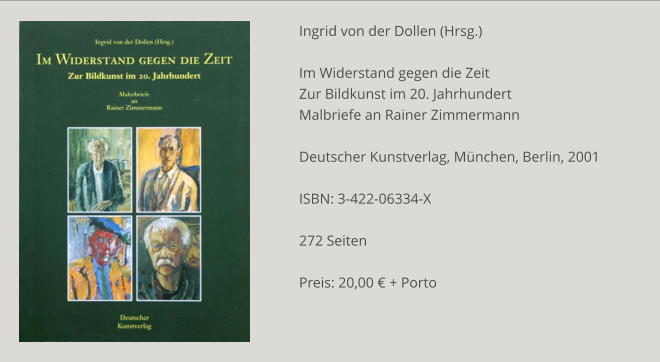 Ingrid von der Dollen (Hrsg.)  Im Widerstand gegen die Zeit Zur Bildkunst im 20. Jahrhundert Malbriefe an Rainer Zimmermann  Deutscher Kunstverlag, München, Berlin, 2001  ISBN: 3-422-06334-X  272 Seiten  Preis: 20,00 € + Porto