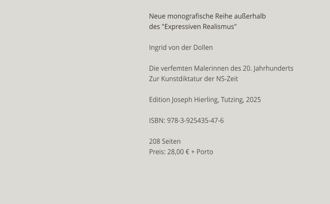 Neue monografische Reihe außerhalb des "Expressiven Realismus"  Ingrid von der Dollen  Die verfemten Malerinnen des 20. Jahrhunderts Zur Kunstdiktatur der NS-Zeit  Edition Joseph Hierling, Tutzing, 2025  ISBN: 978-3-925435-47-6  208 Seiten Preis: 28,00 € + Porto